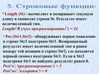 • Length (St) - вычисляет и возвращает текущую 
длину в символах строки St. Результат имеет 
целочисленный тип. 
Length(‘Я учусь программировать!’) = 24 
• Pos (Str1,Str2) - обнаруживает первое появление 
в строке Str2 подстроки Str1. Возвращаемый 
результат имеет целочисленный тип и равен 
номеру той позиции в строке Str2, где находится 
первый символ подстроки Str1. Если в Str2 
подстроки Str1 не найдено, результат равен 0. 
Pos(‘о’,’программирование’) = 3 
Pos(‘не’,’алгоритм’) = 0 
 