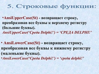 •AnsiUpperCase(St) - возвращает строку, 
преобразовав все буквы к верхнему регистру 
(большие буквы). 
AnsiUpperCase(‘Среда Delphi!’) = ‘СРЕДА DELPHI!’ 
• AnsiLowerCase(St) - возвращает строку, 
преобразовав все буквы к нижнему регистру 
(маленькие буквы). 
•AnsiLowerCase(‘Среда Delphi!’) = ‘среда delphi!’ 
 