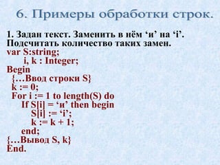 1. Задан текст. Заменить в нём ‘и’ на ‘i’. 
Подсчитать количество таких замен. 
var S:string; 
i, k : Integer; 
Begin 
{…Ввод строки S} 
k := 0; 
For i := 1 to length(S) do 
If S[i] = ‘и’ then begin 
S[i] := ‘i’; 
k := k + 1; 
end; 
{…Вывод S, k} 
End. 
 