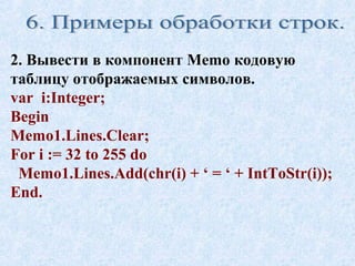 2. Вывести в компонент Memo кодовую 
таблицу отображаемых символов. 
var i:Integer; 
Begin 
Memo1.Lines.Clear; 
For i := 32 to 255 do 
Memo1.Lines.Add(chr(i) + ‘ = ‘ + IntToStr(i)); 
End. 
