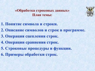 «Обработка строковых данных» 
План темы: 
1. Понятие символа и строки. 
2. Описание символов и строк в программе. 
3. Операция сцепления строк. 
4. Операции сравнения строк. 
5. Строковые процедуры и функции. 
6. Примеры обработки строк. 
 