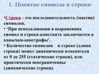 •Строка - это последовательность (массив) 
символов. 
• ‘При использовании в выражениях 
символ и строка-константа заключается в 
кавычки-апострофы’. 
• Количество символов в строке (длина 
строки) может динамически изменяться 
от 0 до 255 (статические строки), или 
практически неограниченны 
(динамические строки). 
 
