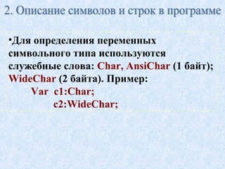 •Для определения переменных 
символьного типа используются 
служебные слова: Char, AnsiChar (1 байт); 
WideChar (2 байта). Пример: 
Var c1:Char; 
c2:WideChar; 
 