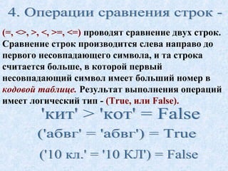 (=, <>, >, <, >=, <=) проводят сравнение двух строк. 
Сравнение строк производится слева направо до 
первого несовпадающего символа, и та строка 
считается больше, в которой первый 
несовпадающий символ имеет больший номер в 
кодовой таблице. Результат выполнения операций 
имеет логический тип - (True, или False). 
 