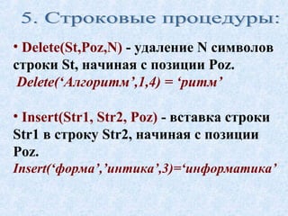 • Delete(St,Poz,N) - удаление N символов 
строки St, начиная с позиции Poz. 
Delete(‘Алгоритм’,1,4) = ‘ритм’ 
• Insert(Str1, Str2, Poz) - вставка строки 
Str1 в строку Str2, начиная с позиции 
Poz. 
Insert(‘форма’,’интика’,3)=‘информатика’ 
 
