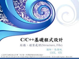 C/C++基礎程式設計
結構、檔案處理(Structure, File)
講師：張傑帆
CSIE, NTU
人這輩子沒辦法做太多事，所以每一件事情都要做到精采絕倫。
In your life you only get to do so many things. Right now we’ve chosen to do this. So let’s make it great. -Steve Jobs
 