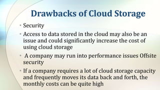 Drawbacks of Cloud Storage
• Security
• Access to data stored in the cloud may also be an
issue and could significantly increase the cost of
using cloud storage
• A company may run into performance issues Offsite
security
• If a company requires a lot of cloud storage capacity
and frequently moves its data back and forth, the
monthly costs can be quite high
 