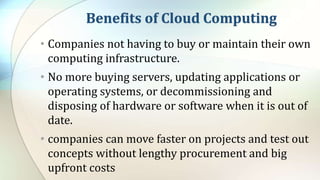 Benefits of Cloud Computing
• Companies not having to buy or maintain their own
computing infrastructure.
• No more buying servers, updating applications or
operating systems, or decommissioning and
disposing of hardware or software when it is out of
date.
• companies can move faster on projects and test out
concepts without lengthy procurement and big
upfront costs
 