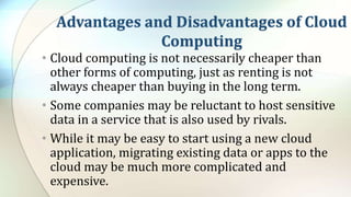 Advantages and Disadvantages of Cloud
Computing
• Cloud computing is not necessarily cheaper than
other forms of computing, just as renting is not
always cheaper than buying in the long term.
• Some companies may be reluctant to host sensitive
data in a service that is also used by rivals.
• While it may be easy to start using a new cloud
application, migrating existing data or apps to the
cloud may be much more complicated and
expensive.
 
