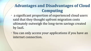 Advantages and Disadvantages of Cloud
Computing
• a significant proportion of experienced cloud users
said that they thought upfront migration costs
ultimately outweigh the long-term savings created
by IaaS.
• You can only access your applications if you have an
internet connection.
 