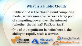 What is a Public Cloud?
• Public cloud is the classic cloud computing
model, where users can access a large pool
of computing power over the internet
(whether that is IaaS, PaaS, or SaaS).
• One of the significant benefits here is the
ability to rapidly scale a service.
 