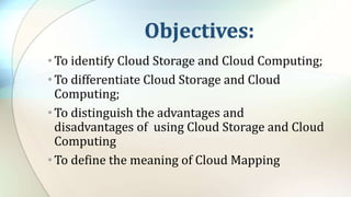 Objectives:
•To identify Cloud Storage and Cloud Computing;
•To differentiate Cloud Storage and Cloud
Computing;
•To distinguish the advantages and
disadvantages of using Cloud Storage and Cloud
Computing
•To define the meaning of Cloud Mapping
 