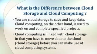 What is the Difference between Cloud
Storage and Cloud Computing ?
• You use cloud storage to save and keep data.
Cloud computing, on the other hand, is used to
work on and complete specified projects.
• Cloud computing is linked with cloud storage
in that you have to move data to the cloud
(cloud storage) before you can make use of
cloud computing systems.
 