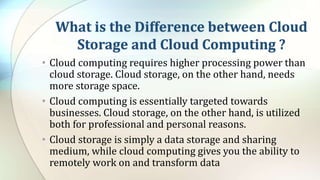 What is the Difference between Cloud
Storage and Cloud Computing ?
• Cloud computing requires higher processing power than
cloud storage. Cloud storage, on the other hand, needs
more storage space.
• Cloud computing is essentially targeted towards
businesses. Cloud storage, on the other hand, is utilized
both for professional and personal reasons.
• Cloud storage is simply a data storage and sharing
medium, while cloud computing gives you the ability to
remotely work on and transform data
 