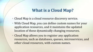 What is a Cloud Map?
• Cloud Map is a cloud resource discovery service.
• With Cloud Map, you can define custom names for your
application resources, and it maintains the updated
location of these dynamically changing resources.
• Cloud Map allows you to register any application
resources, such as databases, queues, microservices, and
other cloud resources, with custom names.
 