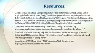 Resources:
• Cloud Storage vs. Cloud Computing: What’s the Difference? (2018). Cloud Carib.
https://info.cloudcarib.com/blog/cloud-storage-vs.-cloud-computing-whats-the-
difference#:%7E:text=Cloud%20computing%20requires%20higher%20processing,
hand%2C%20needs%20more%20storage%20space.&text=Cloud%20storage%20is
%20simply%20a,%2C%20coding%20an%20application%20remotely).
• Computer Basics: Understanding the Cloud. (2021). GCFGlobal.Org.
https://edu.gcfglobal.org/en/computerbasics/understanding-the-cloud/1/
• Goddard, W. (2021, January 13). The Evolution of Cloud Computing – Where’s It
Going Next? ITChronicles. https://itchronicles.com/cloud/the-evolution-of-cloud-
computing-wheres-it-going-next/
• Introducing AWS Cloud Map. (2020). Amazon Web Services, Inc.
https://aws.amazon.com/cloud-map/
 
