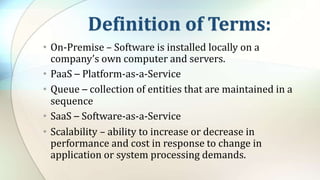Definition of Terms:
• On-Premise – Software is installed locally on a
company’s own computer and servers.
• PaaS – Platform-as-a-Service
• Queue – collection of entities that are maintained in a
sequence
• SaaS – Software-as-a-Service
• Scalability – ability to increase or decrease in
performance and cost in response to change in
application or system processing demands.
 