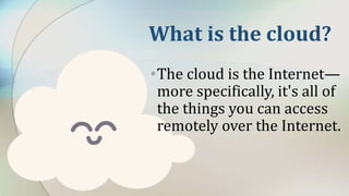 What is the cloud?
•The cloud is the Internet—
more specifically, it's all of
the things you can access
remotely over the Internet.
 