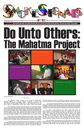 PTHS

Summer Issue 2008

Volume 39, Issue 7

Do Unto Others:
Photos By: Annie Tarwater, Rachel Sunday, Molly Simeons, Mike Dubois, Tracey Lutes, Kara Lewis, Shania Herman, Nina Come, Shane Deiley, Jessie Smith, Olivia Bovalina, & Heidi Eltschlager

The Mahatma Project

Renée Wunderlich
Editor-In-Chief

The Mahatma Project, inspired by the efforts of peace-seeker
Mahatma Gandhi, is a service endeavor comprised of events and
fundraisers that benefit international causes. Sophomore students in this
year’s Honors World Cultures classes took on this assignment to give aid
and to gain an understanding of the world outside of the United States.
	
This challenging yearlong venture was broken up into four benchmarks:
During the first nine weeks, students brainstormed ideas and researched possible
means of fundraising for their individual causes. The second nine weeks brought
on the creative process, when students started putting their ideas together and
planning for each of their events. The fundraisers were put into action during the
third nine weeks, and then were evaluated on the fourth. On May 19, students’
work was displayed for the public eye at the Mahatma Project Fair. Here, awards
were given to select students for their gracious efforts to aid others in need.
	
Some of the service projects undertaken were a Max & Erma’s dinner
coupon for 20 percent off, where all proceeds go to starving children in Africa. Andrea
Briggs and Erica Schwotzer held a ‘Hat Day’ for disaster relief in the Virgin Islands.
Kira Scammell and Kaitlyn Richert sold baked goods to combat world hunger.
One project that was especially popular to the student body and staff alike
was Beth Herder and Claire LaRosa’s “Pie In the Eye” fundraiser to support the
Anna Seethaler Hospital in Oaxaca, Mexico, a free clinic that provides basic and
special services to those who cannot pay for treatment. Currently, the hospital is

looking to purchase equipment for complex eye surgeries. Such equipment may
mean the difference for many patients between sight and permanent blindness.
“The project was really challenging, and we weren’t exactly sure how the
teachers and students would react to it, but we made it through and it was really
successful,” said Herder, “Over Christmas break, Claire called me about an idea she
had gotten for our project off the Internet. It sounded cool, so we tried it. The teachers
were great – there were so many volunteers! We were sorry that we had to limit it to nine.”
On April 11, after recognizing the various spring sports teams for
their tournament accomplishments, a panel of 8 teachers (as well as Dr.
Hajzus) lined up to have Reddi Whip flung into their faces – for a good
cause. Over 30 teachers volunteered for the event, but after a careful tallying
of homeroom surveys, Herder and LaRosa settled on: Mr. Scott, Mr. Bastos,
Mr. Wilkinson, Mr. Whalen, Mr. Pinto, Mrs. Lamb, Mrs. Polard, and Mrs.
Gunther. The vote to include Dr. Hajzus into the festivities was unanimous.
And while some teachers opted to wear a garbage bag over their attire, Dr.
Hajzus braced the hurling pie pans (3 in all) without any protective covering.
With the interest of the student body, a handful of teacher volunteers, and
lots of Reddi Whip, two dynamic girls are making a difference in the lives of many
patients in critical condition who do not have the means to pay for treatment.
As Mahatma Gandhi said, “Be the change you want to see in the world.”

 