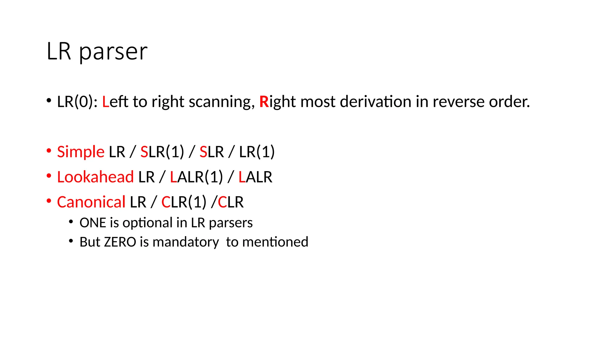 LR parser • LR(0): Left to right scanning, Right most derivation in reverse order. • Simple LR / SLR(1) / SLR / LR(1) • Lookahead LR / LALR(1) / LALR • Canonical LR / CLR(1) /CLR • ONE is optional in LR parsers • But ZERO is mandatory to mentioned 