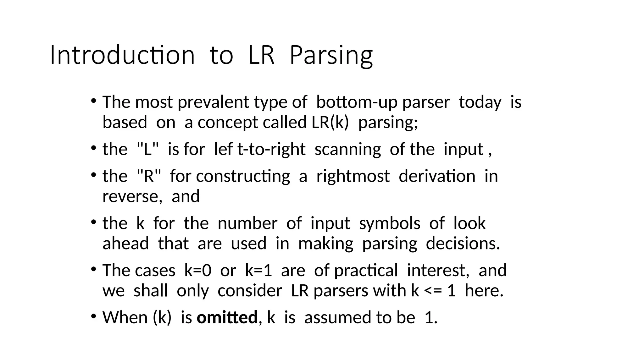 Introduction to LR Parsing • The most prevalent type of bottom-up parser today is based on a concept called LR(k) parsing; • the "L" is for lef t-to-right scanning of the input , • the "R" for constructing a rightmost derivation in reverse, and • the k for the number of input symbols of look ahead that are used in making parsing decisions. • The cases k=0 or k=1 are of practical interest, and we shall only consider LR parsers with k <= 1 here. • When (k) is omitted, k is assumed to be 1. 