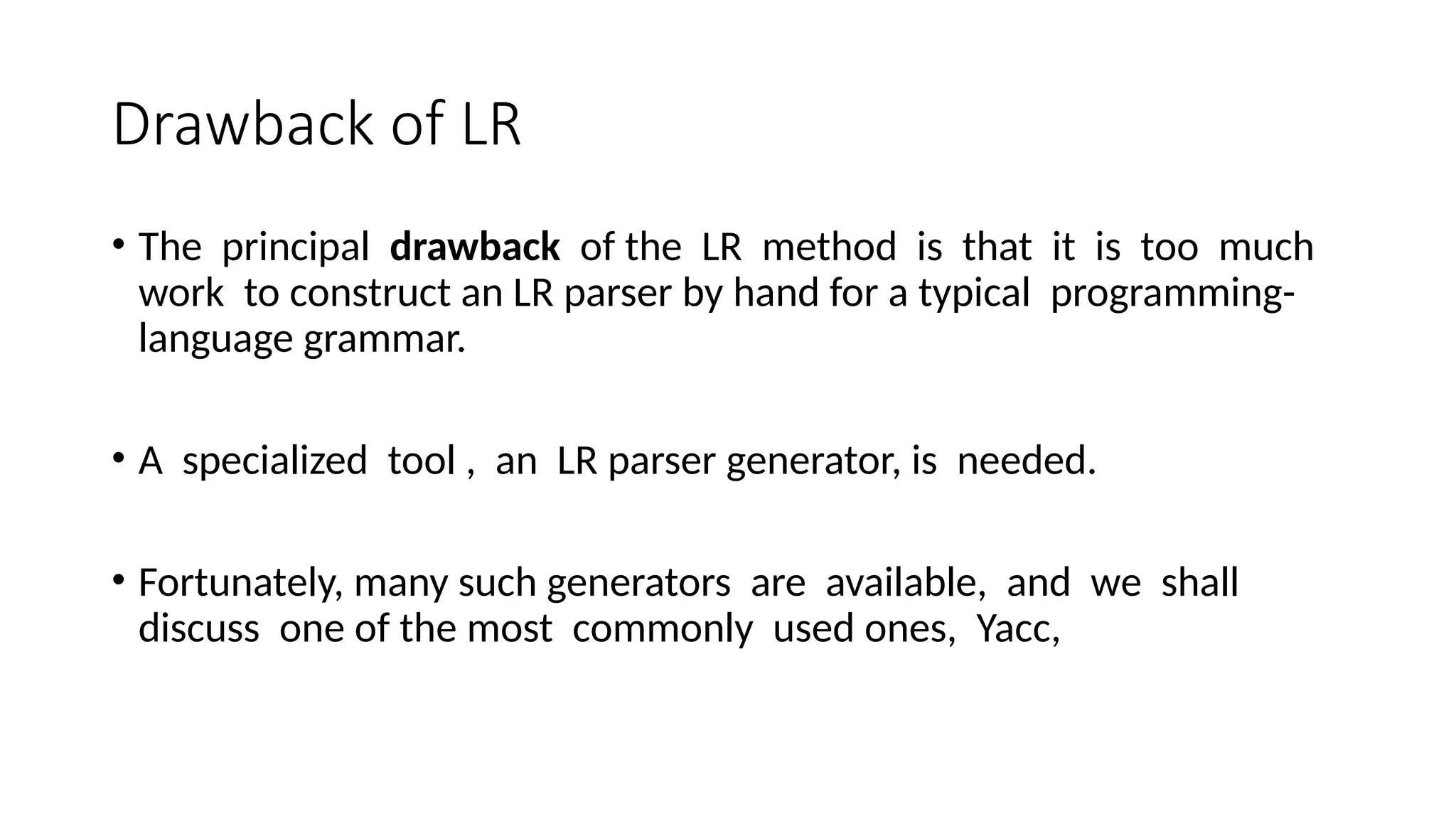 Drawback of LR • The principal drawback of the LR method is that it is too much work to construct an LR parser by hand for a typical programming- language grammar. • A specialized tool , an LR parser generator, is needed. • Fortunately, many such generators are available, and we shall discuss one of the most commonly used ones, Yacc, 
