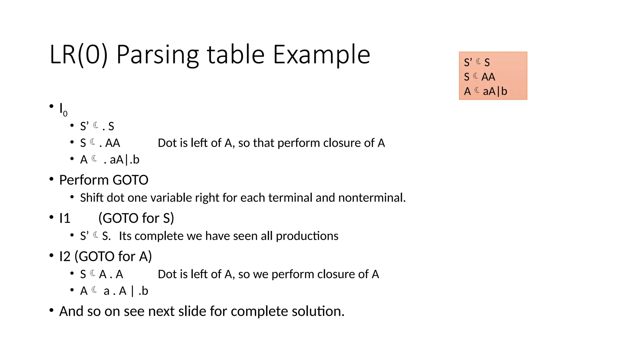 LR(0) Parsing table Example • I0 • S’. S • S. AA Dot is left of A, so that perform closure of A • A . aA|.b • Perform GOTO • Shift dot one variable right for each terminal and nonterminal. • I1 (GOTO for S) • S’S. Its complete we have seen all productions • I2 (GOTO for A) • SA . A Dot is left of A, so we perform closure of A • A a . A | .b • And so on see next slide for complete solution. S’S SAA AaA|b 