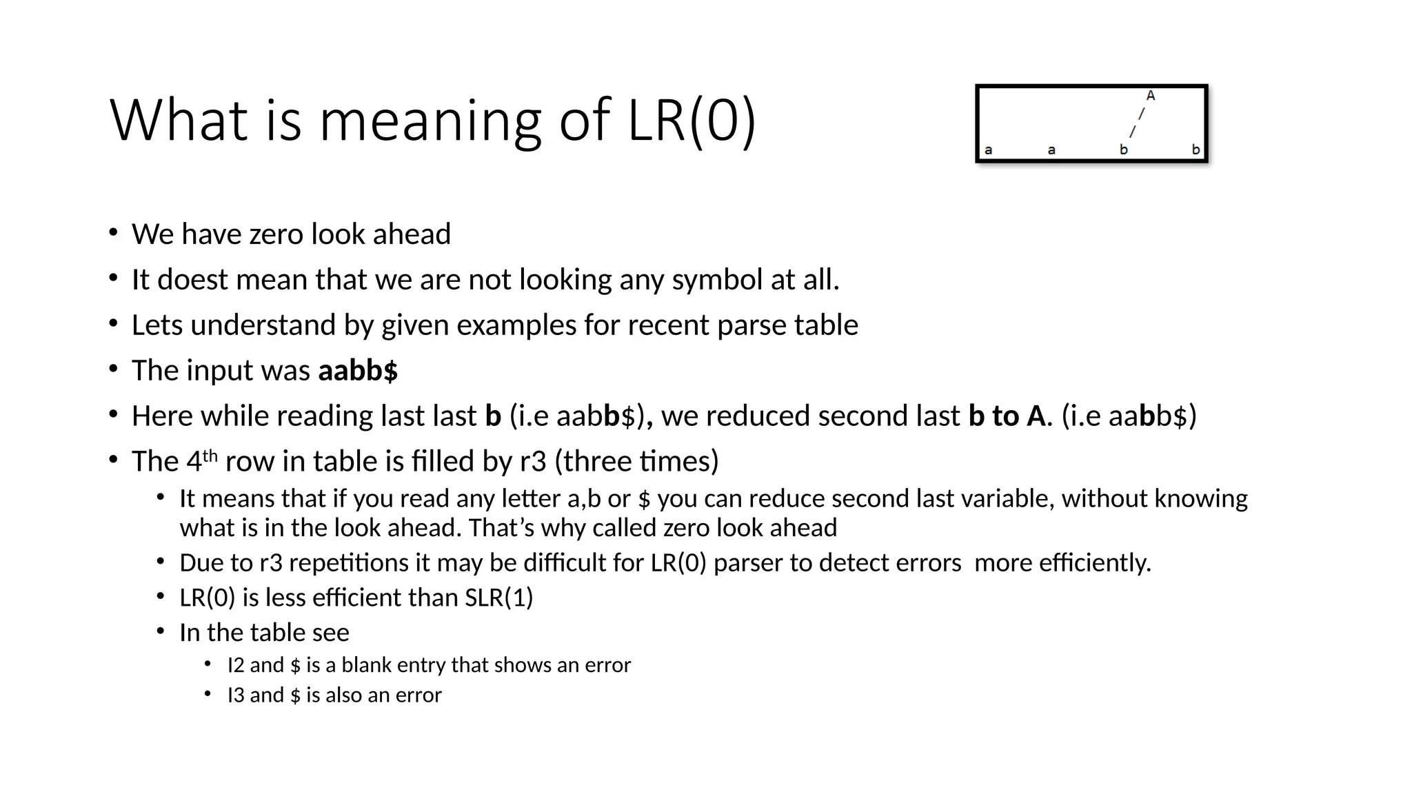 What is meaning of LR(0) • We have zero look ahead • It doest mean that we are not looking any symbol at all. • Lets understand by given examples for recent parse table • The input was aabb$ • Here while reading last last b (i.e aabb$), we reduced second last b to A. (i.e aabb$) • The 4th row in table is filled by r3 (three times) • It means that if you read any letter a,b or $ you can reduce second last variable, without knowing what is in the look ahead. That’s why called zero look ahead • Due to r3 repetitions it may be difficult for LR(0) parser to detect errors more efficiently. • LR(0) is less efficient than SLR(1) • In the table see • I2 and $ is a blank entry that shows an error • I3 and $ is also an error 