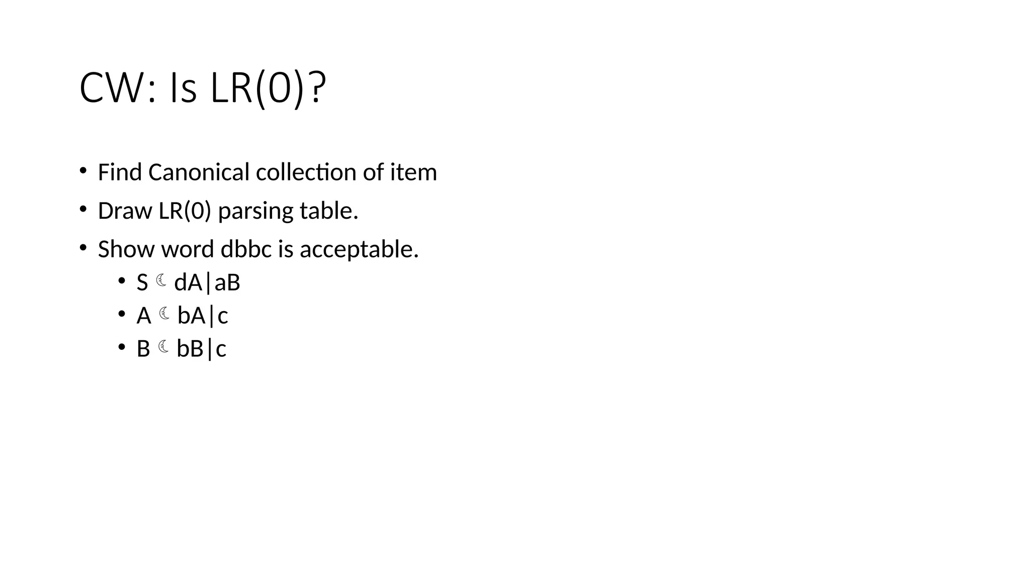 CW: Is LR(0)? • Find Canonical collection of item • Draw LR(0) parsing table. • Show word dbbc is acceptable. • SdA|aB • AbA|c • BbB|c 