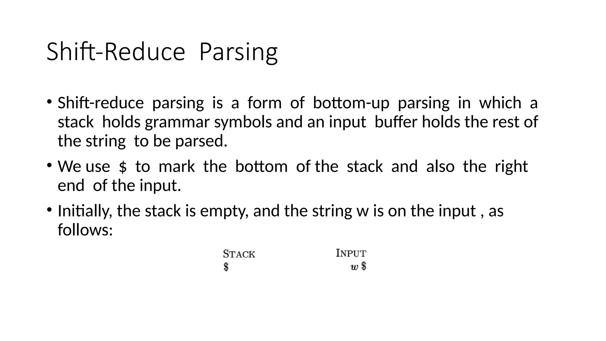 Shift-Reduce Parsing • Shift-reduce parsing is a form of bottom-up parsing in which a stack holds grammar symbols and an input buffer holds the rest of the string to be parsed. • We use $ to mark the bottom of the stack and also the right end of the input. • Initially, the stack is empty, and the string w is on the input , as follows: 