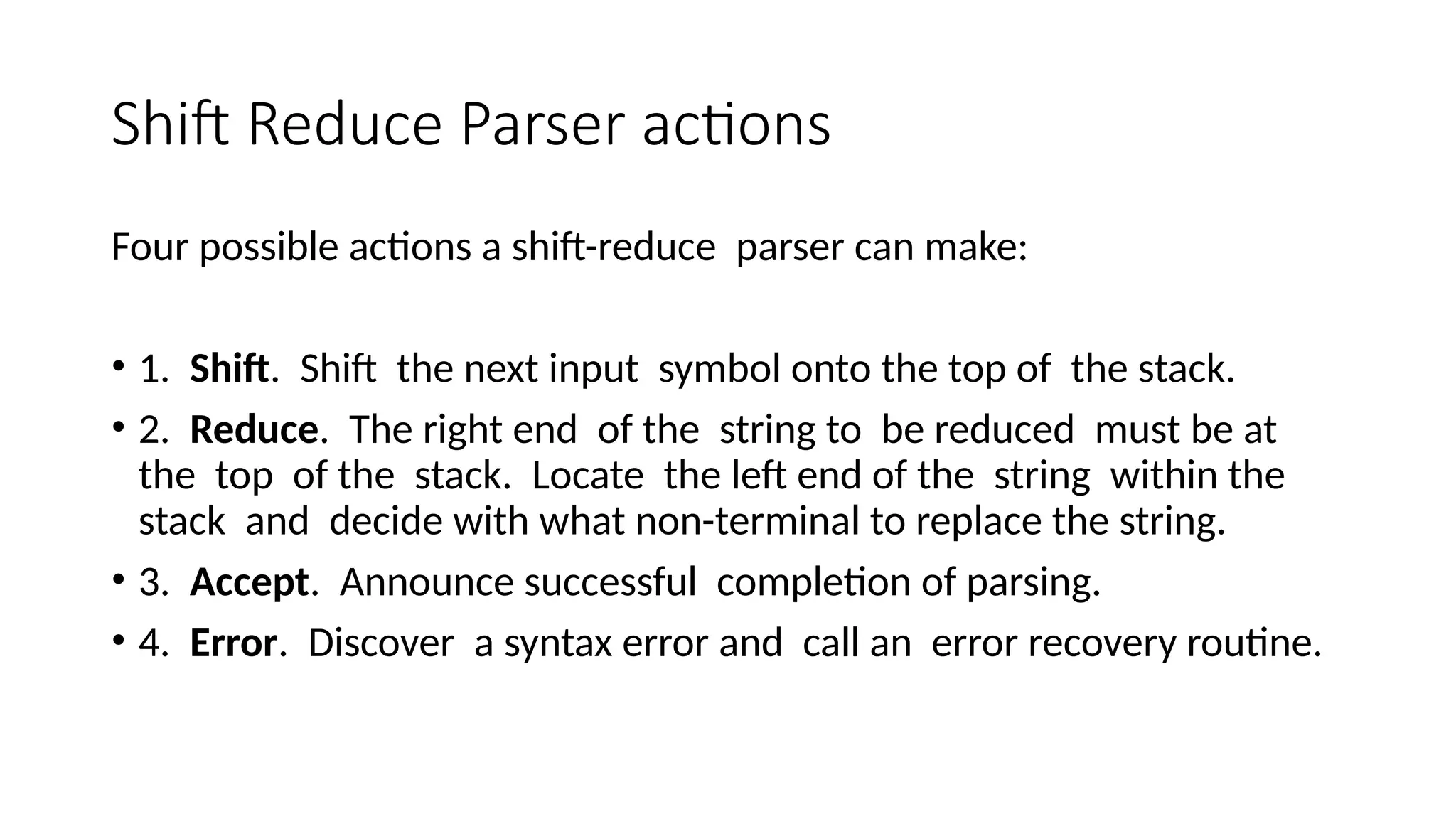 Shift Reduce Parser actions Four possible actions a shift-reduce parser can make: • 1. Shift. Shift the next input symbol onto the top of the stack. • 2. Reduce. The right end of the string to be reduced must be at the top of the stack. Locate the left end of the string within the stack and decide with what non-terminal to replace the string. • 3. Accept. Announce successful completion of parsing. • 4. Error. Discover a syntax error and call an error recovery routine. 