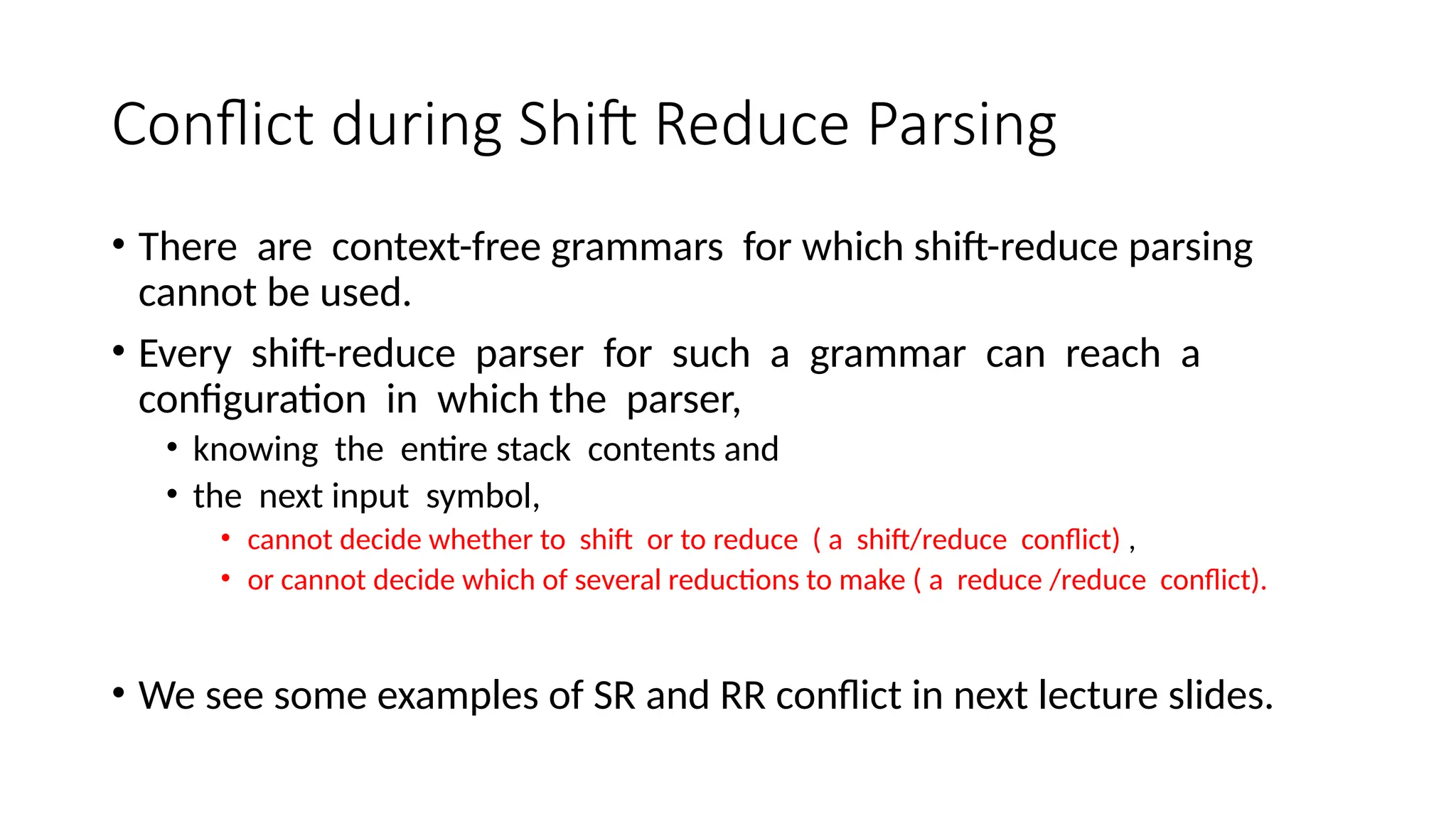Conflict during Shift Reduce Parsing • There are context-free grammars for which shift-reduce parsing cannot be used. • Every shift-reduce parser for such a grammar can reach a configuration in which the parser, • knowing the entire stack contents and • the next input symbol, • cannot decide whether to shift or to reduce ( a shift/reduce conflict) , • or cannot decide which of several reductions to make ( a reduce /reduce conflict). • We see some examples of SR and RR conflict in next lecture slides. 