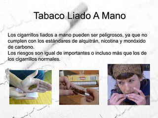Tabaco Liado A ManoLos cigarrillos liados a mano pueden ser peligrosos, ya que no cumplen con los estándares de alquitrán, nicotina y monóxido de carbono.Los riesgos son igual de importantes o incluso más que los de los cigarrillos normales.