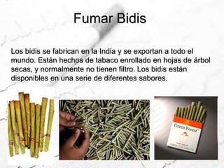 Fumar BidisLos bidis se fabrican en la India y se exportan a todo el mundo. Están hechos de tabaco enrollado en hojas de árbol secas, y normalmente no tienen filtro. Los bidis están disponibles en una serie de diferentes sabores. 