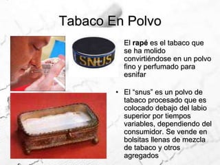 Tabaco En PolvoEl rapé es el tabaco que se ha molido convirtiéndose en un polvo fino y perfumado para esnifar El “snus” es un polvo de tabaco procesado que es colocado debajo del labio superior por tiempos variables, dependiendo del consumidor. Se vende en bolsitas llenas de mezcla de tabaco y otros agregados