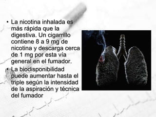La nicotina inhalada es más rápida que la digestiva. Un cigarrillo contiene 8 a 9 mg de nicotina y descarga cerca de 1 mg por esta vía general en el fumador. La biodisponibilidad puede aumentar hasta el triple según la intensidad de la aspiración y técnica del fumador