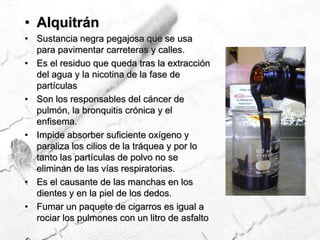 AlquitránSustancia negra pegajosa que se usa para pavimentar carreteras y calles.Es el residuo que queda tras la extracción del agua y la nicotina de la fase de  partículasSon los responsables del cáncer de pulmón, la bronquitis crónica y el enfisema.Impide absorber suficiente oxígeno y paraliza los cilios de la tráquea y por lo tanto las partículas de polvo no se eliminan de las vías respiratorias.Es el causante de las manchas en los dientes y en la piel de los dedos. Fumar un paquete de cigarros es igual a rociar los pulmones con un litro de asfalto