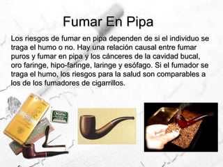Fumar En PipaLos riesgos de fumar en pipa dependen de si el individuo se traga el humo o no. Hay una relación causal entre fumar puros y fumar en pipa y los cánceres de la cavidad bucal, oro faringe, hipo-faringe, laringe y esófago. Si el fumador se traga el humo, los riesgos para la salud son comparables a los de los fumadores de cigarrillos.