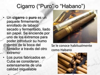 Cigarro (“Puro” o “Habano”) Un cigarro o puro es un paquete firmemente enrollado de tabaco secado y fermentado, liado sin papel. Se enciende por uno de los extremos para poder introducir su humo dentro de la boca del fumador a través del otro extremoLos puros fabricados en Cuba se consideran extensamente de una calidad inigualableSe le conoce habitualmente como Habano