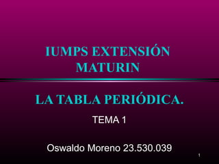 1
IUMPS EXTENSIÓN
MATURIN
LA TABLA PERIÓDICA.
TEMA 1
Oswaldo Moreno 23.530.039
 