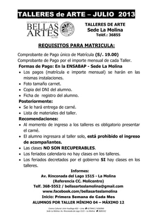 Centro Cultural: Jirón Huallaga 402 – Lima  4279442 / 4266966
Sede La Molina: Av. Rinconada de Lago 1515 – La Molina  3685552
TALLERES de ARTE – JULIO 2013
TALLERES DE ARTE
Sede La Molina
Teléf.: 36855
REQUISITOS PARA MATRICULA:
Comprobante de Pago único de Matrícula (S/. 19.00)
Comprobante de Pago por el importe mensual de cada Taller.
Formas de Pago: En la ENSABAP - Sede La Molina
 Los pagos (matrícula e importe mensual) se harán en las
mismas instalaciones.
 Foto tamaño carnet.
 Copia del DNI del alumno.
 Ficha de registro del alumno.
Posteriormente:
 Se le hará entrega de carné.
 Lista de materiales del taller.
Recomendaciones:
 Al momento de ingreso a los talleres es obligatorio presentar
el carné.
 El alumno ingresara al taller solo, está prohibido el ingreso
de acompañantes.
 Las clases NO SON RECUPERABLES.
 Los feriados calendario no hay clases en los talleres.
 Los feriados decretados por el gobierno SI hay clases en los
talleres.
Informes:
Av. Rinconada del Lago 1515 - La Molina
(Referencia CC. Molicentro)
Telf. 368-5552 / bellasarteslamolina@gmail.com
www.facebook.com/bellasarteslamolina
Inicio: Primera Semana de Cada Mes
ALUMNOS POR TALLER MÍNIMO 04 – MÁXIMO 12
 