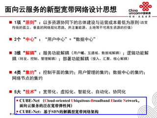 面向云服务的新型宽带网络设计思想
 1项“原则”：以多资源协同下的总体建设与运营成本最低为原则(改变
传统的孤立、垂直的网络规化思路，并注重能源、土地等不可再生资源的价值）
 2个“中心”：“用户中心”+“数据中心”
 3维“解耦”：服务功能解耦（用户域、互通域、数据域解耦）；逻辑功能解
耦（转发、控制、管理解耦）；部署功能解耦（接入、汇聚、核心解耦）
 4类“集约”：控制平面的集约；用户管理的集约；数据中心的集约；
网络节点的集约
 5大“技术”：宽带化、虚拟化、智能化、自动化、协同化
第 20 页
 CUBE-Net （Cloud-oriented Ubiquitous-Broadband Elastic Network，
面向云服务的泛在宽带弹性网）
 CUBE-Net：基于SDN的解耦型宽带网络架构
 