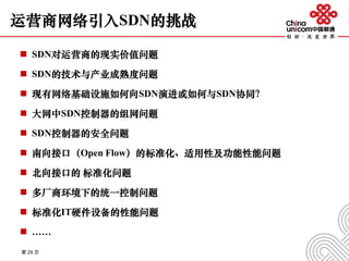 运营商网络引入SDN的挑战
 SDN对运营商的现实价值问题
 SDN的技术与产业成熟度问题
 现有网络基础设施如何向SDN演进或如何与SDN协同？
 大网中SDN控制器的组网问题
 SDN控制器的安全问题
 南向接口（Open Flow）的标准化、适用性及功能性能问题
 北向接口的 标准化问题
 多厂商环境下的统一控制问题
 标准化IT硬件设备的性能问题
 ……
第 29 页
 