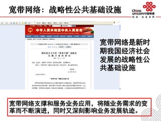 宽带网络支撑和服务业务应用，将随业务需求的变
革而不断演进，同时又深刻影响业务发展轨迹。
宽带网络：战略性公共基础设施
宽带网络是新时
期我国经济社会
发展的战略性公
共基础设施
 