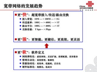 宽带网络的发展趋势
更“快”：超宽带接入/传送/路由交换
 接入带宽：10M — > 100M — > 1G
 传送速率：100G — > 400G — > 1T
 路由平台：100G — > 400G —> 1T
 交换容量： T bps— > Pbps
更“强”：更智能，更健壮，更高效，更灵活
更“软”：软件定义
 网络弹性化：虚拟网络，灵活扩展，按需配置，差异服务
 管理自动化：高效管理，鲁棒性
 资源协同化：高效率，低能耗，泛在化
 硬件标准化：规模化，低成本
 