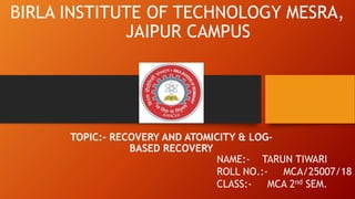 BIRLA INSTITUTE OF TECHNOLOGY MESRA,
JAIPUR CAMPUS
TOPIC:- RECOVERY AND ATOMICITY & LOG-
BASED RECOVERY
NAME:- TARUN TIWARI
ROLL NO.:- MCA/25007/18
CLASS:- MCA 2nd SEM.
 