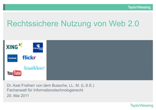 Rechtssichere Nutzung von Web 2.0




Dr. Axel Freiherr von dem Bussche, LL. M. (L.S.E.)
Fachanwalt für Informationstechnologierecht
20. Mai 2011
 