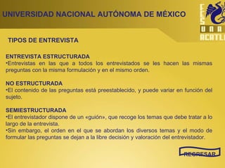 UNIVERSIDAD NACIONAL AUTÓNOMA DE MÉXICO REGRESAR ENTREVISTA ESTRUCTURADA Entrevistas en las que a todos los entrevistados se les hacen las mismas preguntas con la misma formulación y en el mismo orden.  NO ESTRUCTURADA El contenido de las preguntas está preestablecido, y puede variar en función del sujeto.  SEMIESTRUCTURADA El entrevistador dispone de un «guión», que recoge los temas que debe tratar a lo largo de la entrevista.  Sin embargo, el orden en el que se abordan los diversos temas y el modo de formular las preguntas se dejan a la libre decisión y valoración del entrevistador.  TIPOS DE ENTREVISTA 