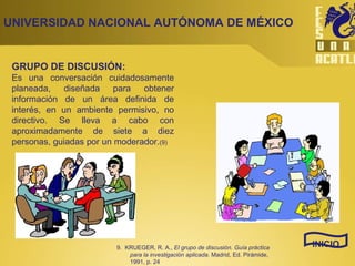 UNIVERSIDAD NACIONAL AUTÓNOMA DE MÉXICO GRUPO DE DISCUSIÓN: Es una conversación cuidadosamente planeada, diseñada para obtener información de un área definida de interés, en un ambiente permisivo, no directivo. Se lleva a cabo con aproximadamente de siete a diez personas, guiadas por un moderador. (9) INICIO 9.  KRUEGER, R. A.,  El grupo de discusión. Guía práctica para la investigación aplicada.  Madrid, Ed. Pirámide, 1991, p. 24 