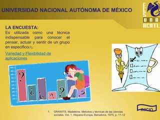 LA ENCUESTA: Es utilizada como una técnica indispensable para conocer el pensar, actuar y sentir de un grupo en especifico (1) .  UNIVERSIDAD NACIONAL AUTÓNOMA DE MÉXICO INICIO Variedad y Flexibilidad de aplicaciones GRAWITS, Madeleine. Métodos y técnicas de las ciencias sociales. Vol. 1, Hispano-Europa, Barcelona, 1975, p. 11-12 
